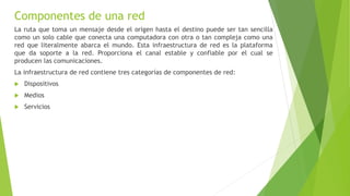 Componentes de una red
La ruta que toma un mensaje desde el origen hasta el destino puede ser tan sencilla
como un solo cable que conecta una computadora con otra o tan compleja como una
red que literalmente abarca el mundo. Esta infraestructura de red es la plataforma
que da soporte a la red. Proporciona el canal estable y confiable por el cual se
producen las comunicaciones.
La infraestructura de red contiene tres categorías de componentes de red:
 Dispositivos
 Medios
 Servicios
 