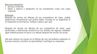 Recursos necesarios
 Acceso a Internet
 Papel y lápices o bolígrafos (si los estudiantes crean una copia
impresa)
Reflexión
Después de revisar los dibujos de sus compañeros de clase, ¿había
dispositivos informáticos que podría haber incluido en su diagrama? Si
la respuesta es afirmativa, indique cuáles y por qué.
Después de revisar los dibujos de sus compañeros de clase, ¿qué
similitudes y diferencias encontró en los diseños de algunos modelos?
¿Qué modificaciones le haría a su dibujo después de revisar los otros?
¿De qué manera los íconos en el dibujo de una red podrían organizar el
proceso mental y facilitar el aprendizaje? Justifique su respuesta.
 
