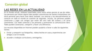 Conexión global
LAS REDES EN LA ACTUALIDAD
En el mundo actual, estamos conectados como nunca antes gracias al uso de redes.
Las personas que tienen alguna idea pueden comunicarse de manera instantánea con
otras personas para hacer esas ideas realidad. Las noticias y los descubrimientos se
conocen en todo el mundo en cuestión de segundos. Incluso, las personas pueden
conectarse y jugar con amigos que estén del otro lado del océano y en otros
continentes. Las redes conectan a las personas y promueven la comunicación libre.
Todos pueden conectarse, compartir y hacer una diferencia.
Los recursos disponibles en Internet pueden ayudarlo a llevar a cabo las siguientes
tareas:
 Enviar y compartir sus fotografías, videos hechos en casa y experiencias con
amigos o con el mundo.
 Acceder a trabajos curriculares y entregarlos.
 
