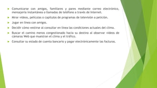  Comunicarse con amigos, familiares y pares mediante correo electrónico,
mensajería instantánea o llamadas de teléfono a través de Internet.
 Mirar videos, películas o capítulos de programas de televisión a petición.
 Jugar en línea con amigos.
 Decidir cómo vestirse al consultar en línea las condiciones actuales del clima.
 Buscar el camino menos congestionado hacia su destino al observar videos de
cámaras Web que muestran el clima y el tráfico.
 Consultar su estado de cuenta bancario y pagar electrónicamente las facturas.
 