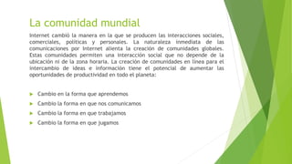 La comunidad mundial
Internet cambió la manera en la que se producen las interacciones sociales,
comerciales, políticas y personales. La naturaleza inmediata de las
comunicaciones por Internet alienta la creación de comunidades globales.
Estas comunidades permiten una interacción social que no depende de la
ubicación ni de la zona horaria. La creación de comunidades en línea para el
intercambio de ideas e información tiene el potencial de aumentar las
oportunidades de productividad en todo el planeta:
 Cambio en la forma que aprendemos
 Cambio la forma en que nos comunicamos
 Cambio la forma en que trabajamos
 Cambio la forma en que jugamos
 