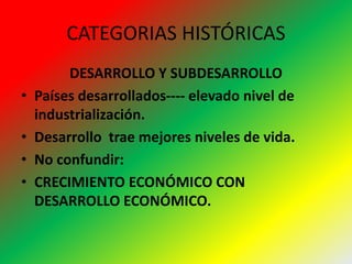 CATEGORIAS HISTÓRICAS
DESARROLLO Y SUBDESARROLLO
• Países desarrollados---- elevado nivel de
industrialización.
• Desarrollo trae mejores niveles de vida.
• No confundir:
• CRECIMIENTO ECONÓMICO CON
DESARROLLO ECONÓMICO.
 