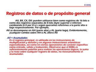 Registros de datos o de propósito general
AX, BX, CX, DX: pueden utilizarse bien como registros de 16 bits o
como dos registros separados de 8 bits (byte superior e inferior)
cambiando la X por H o L según queramos referirnos a la parte alta o
baja respectivamente. Por ejemplo,
AX se descompone en AH (parte alta) y AL (parte baja). Evidentemente,
¡cualquier cambio sobre AH o AL altera AX
AX = Acumulador.
Es el registro principal, es utilizado en las instrucciones de
multiplicación y división y en algunas instrucciones aritméticas
especializadas, así como en ciertas operaciones de carácter específico
como entrada, salida y traducción. Obsérvese que el 8086 es
suficientemente potente para realizar las operaciones lógicas, la suma
y la resta sobre cualquier registro de datos, no necesariamente el
acumulador.
El 8086
 
