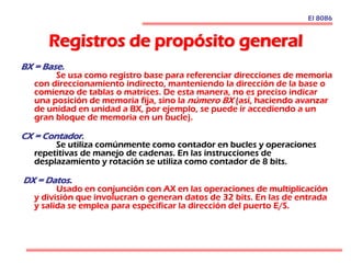 Registros de propósito general
El 8086
BX = Base.
Se usa como registro base para referenciar direcciones de memoria
con direccionamiento indirecto, manteniendo la dirección de la base o
comienzo de tablas o matrices. De esta manera, no es preciso indicar
una posición de memoria fija, sino la número BX (así, haciendo avanzar
de unidad en unidad a BX, por ejemplo, se puede ir accediendo a un
gran bloque de memoria en un bucle).
CX = Contador.
Se utiliza comúnmente como contador en bucles y operaciones
repetitivas de manejo de cadenas. En las instrucciones de
desplazamiento y rotación se utiliza como contador de 8 bits.
DX = Datos.
Usado en conjunción con AX en las operaciones de multiplicación
y división que involucran o generan datos de 32 bits. En las de entrada
y salida se emplea para especificar la dirección del puerto E/S.
 