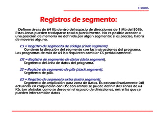 Registros de segmento:
Definen áreas de 64 Kb dentro del espacio de direcciones de 1 Mb del 8086.
Estas áreas pueden traslaparse total o parcialmente. No es posible acceder a
una posición de memoria no definida por algún segmento: si es preciso, habrá
de moverse alguno.
CS = Registro de segmento de código (code segment).
Contiene la dirección del segmento con las instrucciones del programa.
Los programas de más de 64 Kb requieren cambiar CS periódicamente.
DS = Registro de segmento de datos (data segment).
Segmento del área de datos del programa.
SS = Registro de segmento de pila (stack segment).
Segmento de pila.
ES = Registro de segmento extra (extra segment).
Segmento de ampliación para zona de datos. Es extraordinariamente útil
actuando en conjunción con DS: con ambos se puede definir dos zonas de 64
Kb, tan alejadas como se desee en el espacio de direcciones, entre las que se
pueden intercambiar datos
El 8086
 
