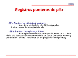 Registros punteros de pila
SP = Puntero de pila (stack pointer).
Apunta al inicio de la pila. Utilizado en las
instrucciones de manejo de la pila.
BP = Puntero base (base pointer).
Es un puntero de base, que apunta a una zona dentro
de la pila dedicada al almacenamiento de datos (variables locales y
parámetros de las funciones en los programas compilados).
El 8086
 