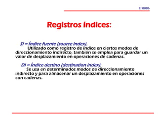 Registros índices:
El 8086
SI = Índice fuente (source index).
Utilizado como registro de índice en ciertos modos de
direccionamiento indirecto, también se emplea para guardar un
valor de desplazamiento en operaciones de cadenas.
DI = Índice destino (destination index).
Se usa en determinados modos de direccionamiento
indirecto y para almacenar un desplazamiento en operaciones
con cadenas.
 