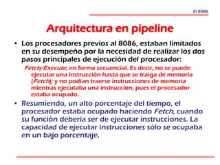 Arquitectura en pipeline
• Los procesadores previos al 8086, estaban limitados
en su desempeño por la necesidad de realizar los dos
pasos principales de ejecución del procesador:
Fetch/Execute, en forma secuencial. Es decir, no se puede
ejecutar una instrucción hasta que se traiga de memoria
(Fetch); y no podían traerse instrucciones de memoria
mientras ejecutaba una instrucción, pues el procesador
estaba ocupado.
• Resumiendo, un alto porcentaje del tiempo, el
procesador estaba ocupado haciendo Fetch, cuando
su función debería ser de ejecutar instrucciones. La
capacidad de ejecutar instrucciones sólo se ocupaba
en un bajo porcentaje.
El 8086
 