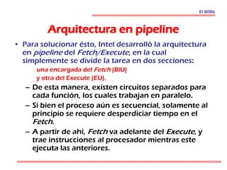 Arquitectura en pipeline
• Para solucionar ésto, Intel desarrolló la arquitectura
en pipeline del Fetch/Execute, en la cual
simplemente se divide la tarea en dos secciones:
una encargada del Fetch (BIU)
y otra del Execute (EU).
– De esta manera, existen circuitos separados para
cada función, los cuales trabajan en paralelo.
– Si bien el proceso aún es secuencial, solamente al
principio se requiere desperdiciar tiempo en el
Fetch.
– A partir de ahí, Fetch va adelante del Execute, y
trae instrucciones al procesador mientras este
ejecuta las anteriores.
El 8086
 