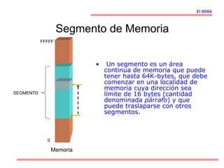 Segmento de Memoria
• Un segmento es un área
continua de memoria que puede
tener hasta 64K-bytes, que debe
comenzar en una localidad de
memoria cuya dirección sea
límite de 16 bytes (cantidad
denominada párrafo) y que
puede traslaparse con otros
segmentos.
SEGMENTO
Memoria
0
FFFFF
El 8086
 