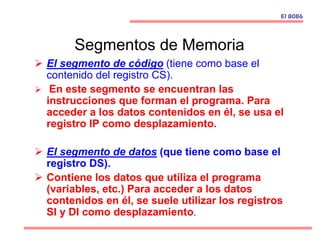  El segmento de código (tiene como base el
contenido del registro CS).
 En este segmento se encuentran las
instrucciones que forman el programa. Para
acceder a los datos contenidos en él, se usa el
registro IP como desplazamiento.
 El segmento de datos (que tiene como base el
registro DS).
 Contiene los datos que utiliza el programa
(variables, etc.) Para acceder a los datos
contenidos en él, se suele utilizar los registros
SI y DI como desplazamiento.
El 8086
Segmentos de Memoria
 