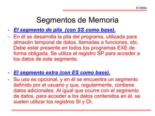 Segmentos de Memoria
- El segmento de pila (con SS como base).
- En él se desarrolla la pila del programa, utilizada para
almacén temporal de datos, llamadas a funciones, etc.
Debe estar presente en todos los programas EXE de
forma obligada. Se utiliza el registro SP para acceder a
los datos de este segmento.
- El segmento extra (con ES como base).
- Su uso es opcional, y en él se encuentra un segmento
definido por el usuario y que, regularmente, contiene
datos adicionales. Al igual que ocurre con el segmento
de datos, para acceder a los datos contenidos en él, se
suelen utilizar los registros SI y DI.
El 8086
 