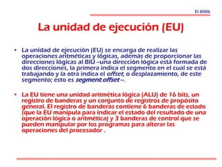 La unidad de ejecución (EU)
• La unidad de ejecución (EU) se encarga de realizar las
operaciones aritméticas y lógicas, además de proporcionar las
direcciones lógicas al BIU --una dirección lógica está formada de
dos direcciones, la primera indica el segmento en el cual se está
trabajando y la otra indica el offset, o desplazamiento, de este
segmento; esto es segment:offset --.
• La EU tiene una unidad aritmética lógica (ALU) de 16 bits, un
registro de banderas y un conjunto de registros de propósito
general. El registro de banderas contiene 6 banderas de estado
(que la EU manipula para indicar el estado del resultado de una
operación lógica o aritmética) y 3 banderas de control que se
pueden manipular por los programas para alterar las
operaciones del procesador .
El 8086
 