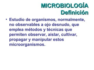 MICROBIOLOGÍAMICROBIOLOGÍA
DefiniciónDefinición
• Estudio de organismos, normalmente,
no observables a ojo desnudo, que
emplea métodos y técnicas que
permiten observar, aislar, cultivar,
propagar y manipular estos
microorganismos.
 