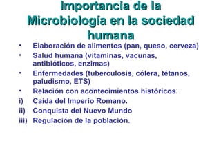 Importancia de laImportancia de la
Microbiología en la sociedadMicrobiología en la sociedad
humanahumana
• Elaboración de alimentos (pan, queso, cerveza)
• Salud humana (vitaminas, vacunas,
antibióticos, enzimas)
• Enfermedades (tuberculosis, cólera, tétanos,
paludismo, ETS)
• Relación con acontecimientos históricos.
i) Caída del Imperio Romano.
ii) Conquista del Nuevo Mundo
iii) Regulación de la población.
 
