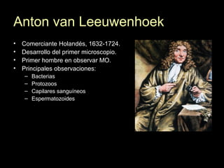 Anton van Leeuwenhoek
• Comerciante Holandés, 1632-1724.
• Desarrollo del primer microscopio.
• Primer hombre en observar MO.
• Principales observaciones:
– Bacterias
– Protozoos
– Capilares sanguíneos
– Espermatozoides
 