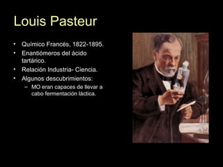 Louis Pasteur
• Químico Francés, 1822-1895.
• Enantiómeros del ácido
tartárico.
• Relación Industria- Ciencia.
• Algunos descubrimientos:
– MO eran capaces de llevar a
cabo fermentación láctica.
 
