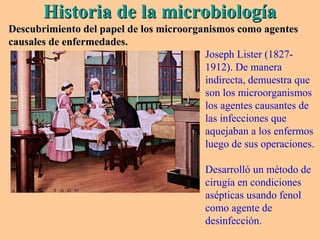 Historia de la microbiologíaHistoria de la microbiología
Descubrimiento del papel de los microorganismos como agentesDescubrimiento del papel de los microorganismos como agentes
causales de enfermedades.causales de enfermedades.
Joseph Lister (1827-
1912). De manera
indirecta, demuestra que
son los microorganismos
los agentes causantes de
las infecciones que
aquejaban a los enfermos
luego de sus operaciones.
Desarrolló un método de
cirugía en condiciones
asépticas usando fenol
como agente de
desinfección.
 