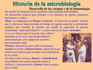 Historia de la microbiologíaHistoria de la microbiología
Desarrollo de las vacunas y de la inmunología.Desarrollo de las vacunas y de la inmunología.
•Se estudia la resistencia de los animales a determinadas enfermedades.
•Se desarrollan técnicas para proteger a los humanos de agentes patógenos
bacterianos y virales.
•Roux, un colaborador de Pasteur estudiando “el cólera de los pollos” observó
que el cultivo por largos períodos de tiempo del agente causal de la enfermedad,
producía una variedad de bacteria que perdía su capacidad de generar
enfermedad, “capacidad infectiva”. A estos cultivos les llamó Atenuados.
•A su vez observó que al inyectar estos cultivos
atenuados en las aves, éstas desarrollaban la
enfermedad pero eran capaces de resistirla.,
permaneciendo sanas.
•Pasteur, denominó a estos cultivos atenuados,
vacunas en honor a Edward Jenner, quien fue el que
utilizó estos cultivos para proteger a las ordeñadoras
de la viruela.
•En base a estos avances, Pasteur y Chamberland,
desarrollaron una vacuna atenuada contra el
carbunco, y posteriormente, Pasteur haría lo propio
para la rabia.
 