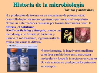 Historia de la microbiologíaHistoria de la microbiología
Toxinas y antitoxinas.Toxinas y antitoxinas.
•La producción de toxinas es un mecanismo de patogenicidad
desarrollado por los microorganismos par invadir al hospedario.
•Entre las enfermedades causadas por toxinas bacterianas están: la
difteria, el botulismo.
•Emil von Behring y Kitazato, usando una
metodología de filtrado de bacterias y
usando el sobrenadante, lograron aislar la
tóxina que causa la difteria.
•Posteriormente, la inactivaron mediante
calor (por cambio leve en su estructura
molecular) y luego la inyectaron en conejos
De esta manera se produjeron los primeros
anticuerpos.
 