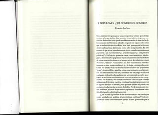 I. POPULISMO:¿QUENOSDICEELNOMBRE?
ErnestoLaclau
'l'ooe onrrurcróN presupone una perspectiva teórica que otorga
scntido a lo que define. Este sentido {omo afirma la propia no-
ción de definición- sólo puede establecersesobrela basede la di-
lcrenciación del término definido respecto de alguna otra cosa
t¡ue la definición excluye. Esto, a sv vez, presupone wn terreno
tlentro del cual esasdiferenciascomo tales son pensables.Es este
torreno el que no es inmediatamente obvio cuando denominamos
populista a un movimiento (?),a una ideología (?),a una práctica
política (?). En los dos primeros casos-movimientos e ideolo-
gías-, denominarlos populistas implicaría diferenciar eseatributo
rle otras caracterizacionesen el mismo nivel de definición, como
"f ascista","l7beral", "comunista", etc. Esto nos embarca inmedia-
t,lmenteen una tarea complicada y a la larga contraproducente:
Ir¿rllareseúltimo reducto donde encontraríamos un populismo
"puro", irreductible a aquellas otras caracterizacionesalternati-
v¡s. Si intentamos hacer esto, entramos en un juego en el cual
cualquier atribución al populismo de un contenido social o ideo-
kigico se enfrenta inmediatamente con una avalancha de excep-
t iones.Por lo tanto, nos vemos forzados a concluir que cuando
r¡tilizamosel término, nuestrasprácticaslingüísticas presuponen
crralguna medida su sentido, pero que esteúltimo no puede/ sin
r.rnbargo,traducirse de un modo definible. Por lo demás,aún me-
rrospodemos, a través de esesentido, apuntar a un referente iden-
tificable(que lo cubriría plenamente).
¿Quéocurre si pasamosde los movimientos o las.ideologías
como unidades de análisis, a las prácticas políticas? Todo de-
l,r'ndede cómo concibamosestepasaje.Si está gobernado por la
51
 