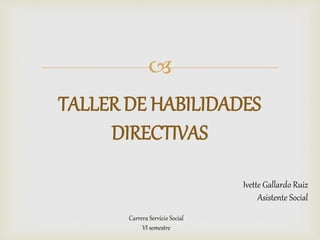 
TALLER DE HABILIDADES
DIRECTIVAS
Ivette Gallardo Ruiz
Asistente Social
Carrera Servicio Social
VI semestre
 