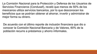La Comisión Nacional para la Protección y Defensa de los Usuarios de
Servicios Financieros (Condusef), reveló que menos de 50% de los
mexicanos utiliza servicios bancarios, por lo que desconocen los
beneficios que se podrían obtener al ahorrar, invertir y administrar de
mejor forma su dinero.
De acuerdo con el último reporte de inclusión financiera que dio a
conocer la Comisión Nacional Bancaria y de Valores, 60% de la
población recurre a préstamos y ahorro informales.
 