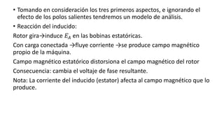 • Tomando en consideración los tres primeros aspectos, e ignorando el
efecto de los polos salientes tendremos un modelo de análisis.
• Reacción del inducido:
Rotor gira→induce 𝐸𝐴 en las bobinas estatóricas.
Con carga conectada →fluye corriente →se produce campo magnético
propio de la máquina.
Campo magnético estatórico distorsiona el campo magnético del rotor
Consecuencia: cambia el voltaje de fase resultante.
Nota: La corriente del inducido (estator) afecta al campo magnético que lo
produce.
 
