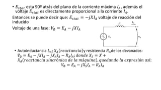 • 𝐸𝑠𝑡𝑎𝑡 esta 90º atrás del plano de la corriente máxima 𝐼𝐴, además el
voltaje 𝐸𝑠𝑡𝑎𝑡 es directamente proporcional a la corriente 𝐼𝐴.
Entonces se puede decir que: 𝐸𝑠𝑡𝑎𝑡 = −𝑗𝑋𝐼𝐴 voltaje de reacción del
inducido
Voltaje de una fase: 𝑉∅ = 𝐸𝐴 − 𝑗𝑋𝐼𝐴
• Autoinductancia 𝐿 𝐴; 𝑋𝐴 𝑟𝑒𝑎𝑐𝑡𝑎𝑛𝑐𝑖𝑎 y resistencia 𝑅 𝐴de los devanados:
𝑉∅ = 𝐸𝐴 − 𝑗𝑋𝐼𝐴 − 𝑗𝑋𝐴 𝐼𝐴 − 𝑅 𝐴 𝐼𝐴; 𝑑𝑜𝑛𝑑𝑒 𝑋𝑆 = 𝑋 +
𝑋𝐴 𝑟𝑒𝑎𝑐𝑡𝑎𝑛𝑐𝑖𝑎 𝑠𝑖𝑛𝑐𝑟ó𝑛𝑖𝑐𝑎 𝑑𝑒 𝑙𝑎 𝑚á𝑞𝑢𝑖𝑛𝑎 , 𝑞𝑢𝑒𝑑𝑎𝑛𝑑𝑜 𝑙𝑎 𝑒𝑥𝑝𝑟𝑒𝑠𝑖ó𝑛 𝑎𝑠í:
𝑉∅ = 𝐸𝐴 − 𝑗𝑋𝑆 𝐼𝐴 − 𝑅 𝐴 𝐼𝐴
 