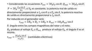 • Considerando las ecuaciones 𝑃𝑜𝑢𝑡 = 3𝑉∅ 𝐼𝐴 cos 𝜃; 𝑄 𝑜𝑢𝑡 = 3𝑉∅ 𝐼𝐴 sin 𝜃;
𝑃 = 3𝑉∅
𝐸 𝐴 sin 𝛿
𝑋 𝑆
; si 𝑉∅ es constante, la potencia real de salida es
directamente proporcional a 𝐼𝐴 cos 𝜃 y a 𝐸𝐴 sin 𝛿, la potencia reactiva
de salida es directamente proporcional a 𝐼𝐴 sin 𝜃.
Par inducido en el generador será:
𝜏𝑖𝑛𝑑 = 𝑘𝐵 𝑅 × 𝐵𝑆 = 𝑘𝐵 𝑅 × 𝐵 𝑛𝑒𝑡 = 𝑘𝐵 𝑅 𝐵 𝑛𝑒𝑡 sin 𝛿
𝛿: ángulo entre los campos magnéticos del rotor y el neto.
𝐵 𝑅 produce al voltaje 𝐸𝐴 y 𝐵 𝑛𝑒𝑡 produce al voltaje 𝑉∅, el ángulo 𝛿 es el
mismo.
𝜏𝑖𝑛𝑑 =
3𝑉∅ 𝐸 𝐴 sin 𝛿
𝜔 𝑚 𝑋 𝑆
(cantidades eléctricas)
 