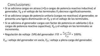 Conclusiones:
• Si se adiciona cargas en atraso (+Q o cargas de potencia reactiva inductiva) al
generador, 𝑉∅ y el voltaje de los terminales 𝑉𝑇decrece significativamente.
• Si se adiciona cargas de potencia unitaria (cargas no reactivas) al generador, se
presenta una ligera disminución en 𝑉∅ y en el voltaje de los terminales.
• Si se adiciona al generador cargas con factor de potencia en adelanto (-Q o
cargas de potencia reactiva capacitiva), 𝑉∅ y el voltaje en los terminales se
incrementa.
• Regulación de voltaje (VR) del generador: 𝑉𝑅 =
𝑉 𝑛𝑙−𝑉 𝑓𝑙
𝑉 𝑓𝑙
∗ 100%
𝑉𝑛𝑙: voltaje del generador en vacío, 𝑉𝑓𝑙: voltaje a plena carga del generador.
 