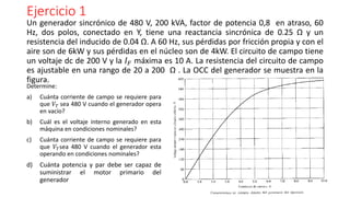 Ejercicio 1
Determine:
a) Cuánta corriente de campo se requiere para
que 𝑉𝑇 sea 480 V cuando el generador opera
en vacío?
b) Cuál es el voltaje interno generado en esta
máquina en condiciones nominales?
c) Cuánta corriente de campo se requiere para
que 𝑉𝑇sea 480 V cuando el generador esta
operando en condiciones nominales?
d) Cuánta potencia y par debe ser capaz de
suministrar el motor primario del
generador
Un generador sincrónico de 480 V, 200 kVA, factor de potencia 0,8 en atraso, 60
Hz, dos polos, conectado en Y, tiene una reactancia sincrónica de 0.25 Ω y un
resistencia del inducido de 0.04 Ω. A 60 Hz, sus pérdidas por fricción propia y con el
aire son de 6kW y sus pérdidas en el núcleo son de 4kW. El circuito de campo tiene
un voltaje dc de 200 V y la 𝐼 𝐹 máxima es 10 A. La resistencia del circuito de campo
es ajustable en una rango de 20 a 200 Ω . La OCC del generador se muestra en la
figura.
 