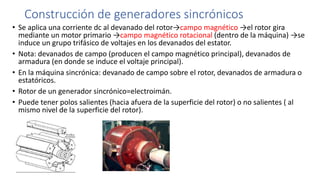 Construcción de generadores sincrónicos
• Se aplica una corriente dc al devanado del rotor→campo magnético →el rotor gira
mediante un motor primario →campo magnético rotacional (dentro de la máquina) →se
induce un grupo trifásico de voltajes en los devanados del estator.
• Nota: devanados de campo (producen el campo magnético principal), devanados de
armadura (en donde se induce el voltaje principal).
• En la máquina sincrónica: devanado de campo sobre el rotor, devanados de armadura o
estatóricos.
• Rotor de un generador sincrónico=electroimán.
• Puede tener polos salientes (hacia afuera de la superficie del rotor) o no salientes ( al
mismo nivel de la superficie del rotor).
 