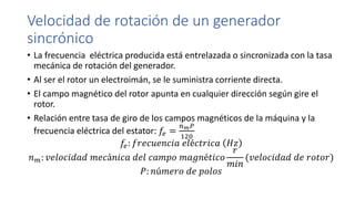 Velocidad de rotación de un generador
sincrónico
• La frecuencia eléctrica producida está entrelazada o sincronizada con la tasa
mecánica de rotación del generador.
• Al ser el rotor un electroimán, se le suministra corriente directa.
• El campo magnético del rotor apunta en cualquier dirección según gire el
rotor.
• Relación entre tasa de giro de los campos magnéticos de la máquina y la
frecuencia eléctrica del estator: 𝑓𝑒 =
𝑛 𝑚 𝑃
120
𝑓𝑒: 𝑓𝑟𝑒𝑐𝑢𝑒𝑛𝑐𝑖𝑎 𝑒𝑙é𝑐𝑡𝑟𝑖𝑐𝑎 𝐻𝑧
𝑛 𝑚: 𝑣𝑒𝑙𝑜𝑐𝑖𝑑𝑎𝑑 𝑚𝑒𝑐á𝑛𝑖𝑐𝑎 𝑑𝑒𝑙 𝑐𝑎𝑚𝑝𝑜 𝑚𝑎𝑔𝑛é𝑡𝑖𝑐𝑜
𝑟
𝑚𝑖𝑛
(𝑣𝑒𝑙𝑜𝑐𝑖𝑑𝑎𝑑 𝑑𝑒 𝑟𝑜𝑡𝑜𝑟)
𝑃: 𝑛ú𝑚𝑒𝑟𝑜 𝑑𝑒 𝑝𝑜𝑙𝑜𝑠
 