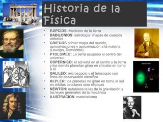 Historia de la
Física
• EJIPCIOS: Medición de la tierra
• BABILONIOS: astrología: mapas de cuerpos
celestes
• GRIEGOS primer mapa del mundo,
aproximaciones y aproximación a la materia
(Leucipo, Demócrito).
• PTOLOMEO: La tierra ocupaba el centro del
universo.
• COPERNICO: el sol está en el centro y la tierra
y los demás planetas giran en círculos en torno
a él
• GALILEO: microscopio y el telescopio con
fines de observación científica
• KEPLER: los planetas no giran en torno al sol
en órbitas circulares sino elípticas
• NEWTON: establece la ley de la gravitación y
las leyes generales de la mecánica
• ILUSTRACION: materialismo
 