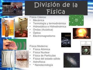 División de la
Física
Física Clásica:
• Mecánica
• Termología y termodinámica
• Hidrostática e Hidrodinámica
• Ondas (Acústica)
• Óptica
• Electromagnetismo
Física Moderna:
• Física Atómica
• Física Nuclear
• Física de Partículas
• Física del estado sólido
• Astrofísica
• * Nanotecnología
 