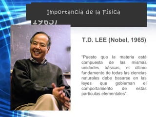 T.D. Lee (Nobel,
1965)
T.D. LEE (Nobel, 1965)
“Puesto que la materia está
compuesta de las mismas
unidades básicas, el último
fundamento de todas las ciencias
naturales debe basarse en las
leyes que gobiernan el
comportamiento de estas
partículas elementales”.
Importancia de la Física
 