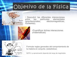 Objetivo de la Física
• Descubrir las diferentes interacciones
entre las partículas elementales
(gravitacionales, electromagnéticas,
nucleares).
•Cuantificar dichas interacciones
(matemáticas)
Formular reglas generales del comportamiento de
la materia en conjunto. (estadística)
NOTA: La aproximación depende del rango de magnitudes
 