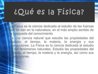 • La Física es la ciencia dedicada al estudio de las fuerzas
que se dan en la naturaleza, en el más amplio sentido de
la búsqueda del conocimiento
• Es una ciencia natural que estudia las propiedades del
espacio, el tiempo, la materia, la energía y sus
interacciones. La Física es la ciencia dedicada al estudio
de los fenómenos naturales. Estudia las propiedades del
espacio, el tiempo, la materia y la energía, así como sus
interacciones.
¿Qué es la Física?
 