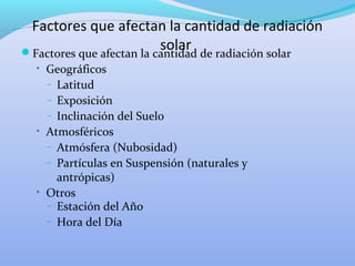 Factores que afectan la cantidad de radiación
solarFactores que afectan la cantidad de radiación solar
• Geográficos
– Latitud
– Exposición
– Inclinación del Suelo
• Atmosféricos
– Atmósfera (Nubosidad)
– Partículas en Suspensión (naturales y
antrópicas)
• Otros
– Estación del Año
– Hora del Día
 