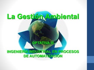 La Gestión Ambiental
OPTATIVA III
INGENIERÍA INDUSTRIAL EN PROCESOS
DE AUTOMATIZACIÓN
 