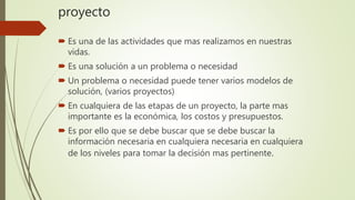 proyecto
 Es una de las actividades que mas realizamos en nuestras
vidas.
 Es una solución a un problema o necesidad
 Un problema o necesidad puede tener varios modelos de
solución, (varios proyectos)
 En cualquiera de las etapas de un proyecto, la parte mas
importante es la económica, los costos y presupuestos.
 Es por ello que se debe buscar que se debe buscar la
información necesaria en cualquiera necesaria en cualquiera
de los niveles para tomar la decisión mas pertinente.
 