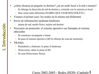Curso 2002-2003 - Redes (IS20) -Capítulo 55
• ¿cómo alcanza un paquete su destino? ¿en un nodo local a la red o remoto?
– Si obtengo la dirección de red de destino y coincide con la emisora es local
– Sino serán redes diferentes (HABRA QUE USAR ROUTER,ETC)
• Veamos el primer caso: los nodos en la misma red (Ethernet)
• Envío de información mediante hardware:
– tarjeta de red, medio físico, tarjeta red destino
• Necesario un protocolo: el sistema operativo usa llamadas al sistema
adecuadas
– Se construye un paquete o trama
– Se pasa al sistema operativo (SO lo obtiene de zona de memoria)
• TRAMA
– Preámbulo y cheksum: lo pone el hardware
– Direcciones, datos lo pone el SO
– Se usan Direcciones físicas
1.Introducción1.Introducción
 