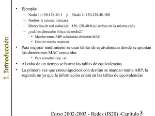 Curso 2002-2003 - Redes (IS20) -Capítulo 57
• Ejemplo:
– Nodo 1: 150.128.40.1 y Nodo 2: 150.128.40.100
– Ambos la misma máscara
– Dirección de red coincide: 150.128.40.0 (si ambos en la misma red)
– ¿cuál es dirección física de nodo2?
• Mandar trama ARP solicitando dirección MAC
• Destino manda respuesta
• Para mejorar rendimiento se usan tablas de equivalencias donde se apuntan
los direcciones MAC conocidas
• Para consultar (arp –a)
• Al cabo de un tiempo se borrar las tablas de equivalencias
• La primera vez que comuniquemos con destino se mandan trama ARP, la
segunda no ya que la información estará en las tablas de equivalencias
1.Introducción1.Introducción
 