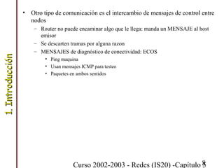 Curso 2002-2003 - Redes (IS20) -Capítulo 58
• Otro tipo de comunicación es el intercambio de mensajes de control entre
nodos
– Router no puede encaminar algo que le llega: manda un MENSAJE al host
emisor
– Se descarten tramas por alguna razon
– MENSAJES de diagnóstico de conectividad: ECOS
• Ping maquina
• Usan mensajes ICMP para testeo
• Paquetes en ambos sentidos
1.Introducción1.Introducción
 