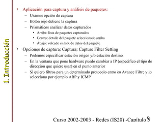 Curso 2002-2003 - Redes (IS20) -Capítulo 59
• Aplicación para captura y análisis de paquetes:
– Usamos opción de captura
– Botón rojo detiene la captura
– Prismáticos analizar datos capturados
• Arriba: lista de paquetes capturados
• Centro: detalle del paquete seleccionado arriba
• Abajo: volcado en hex de datos del paquete
• Opciones de captura: Captura: Capture Filter Setting
– Podemos especificar estación origen y/o estación destino
– En la ventana que pone hardware puedo cambiar a IP (especifico el tipo de
dirección que quiere usar) en el punto anterior
– Si quiero filtros para un determinado protocolo entro en Avance Filtre y lo
selecciono por ejemplo ARP y ICMP
1.Introducción1.Introducción
 