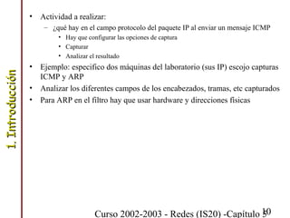 Curso 2002-2003 - Redes (IS20) -Capítulo 510
• Actividad a realizar:
– ¿qué hay en el campo protocolo del paquete IP al enviar un mensaje ICMP
• Hay que configurar las opciones de captura
• Capturar
• Analizar el resultado
• Ejemplo: especifico dos máquinas del laboratorio (sus IP) escojo capturas
ICMP y ARP
• Analizar los diferentes campos de los encabezados, tramas, etc capturados
• Para ARP en el filtro hay que usar hardware y direcciones físicas
1.Introducción1.Introducción
 