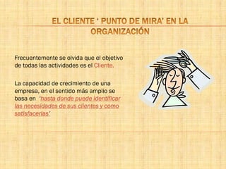 Frecuentemente se olvida que el objetivo
de todas las actividades es el Cliente.
La capacidad de crecimiento de una
empresa, en el sentido más amplio se
basa en ‘hasta donde puede identificar
las necesidades de sus clientes y como
satisfacerlas’
 