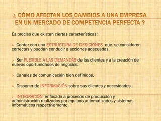 Es preciso que existan ciertas características:
 Contar con una ESTRUCTURA DE DESICIONES que se consideren
correctas y puedan conducir a acciones adecuadas.
 Ser FLEXIBLE A LAS DEMANDAS de los clientes y a la creación de
nuevas oportunidades de negocios.
 Canales de comunicación bien definidos.
 Disponer de INFORMACIÓN sobre sus clientes y necesidades.
 INTEGRACIÓN enfocada a procesos de producción y
administración realizados por equipos automatizados y sistemas
informáticos respectivamente.
 