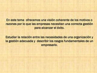 En este tema ofrecemos una visión coherente de los motivos o
razones por lo que las empresas necesitan una correcta gestión
para alcanzar el éxito.
Estudiar la relación entre las necesidades de una organización y
la gestión adecuada y describir los rasgos fundamentales de un
empresario.
 